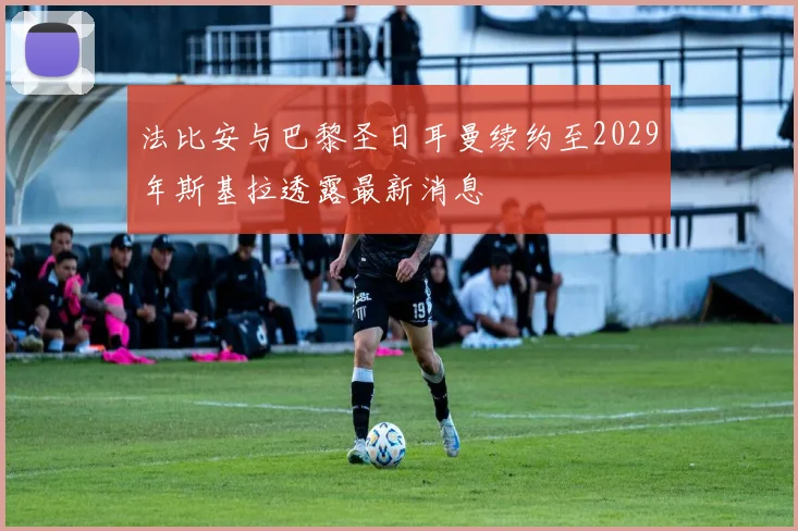 法比安与巴黎圣日耳曼续约至2029年斯基拉透露最新消息