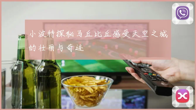 小波特探秘马丘比丘感受天空之城的壮丽与奇迹