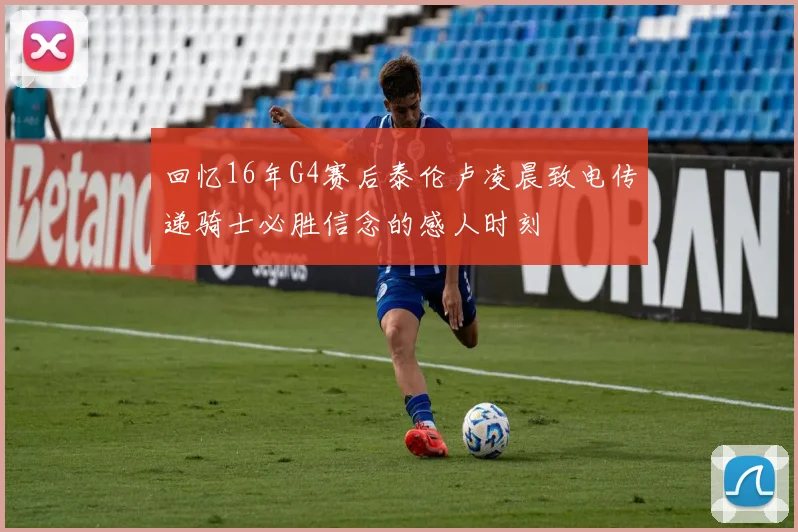 回忆16年G4赛后泰伦卢凌晨致电传递骑士必胜信念的感人时刻