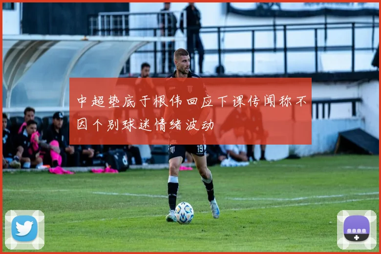 中超垫底于根伟回应下课传闻称不因个别球迷情绪波动