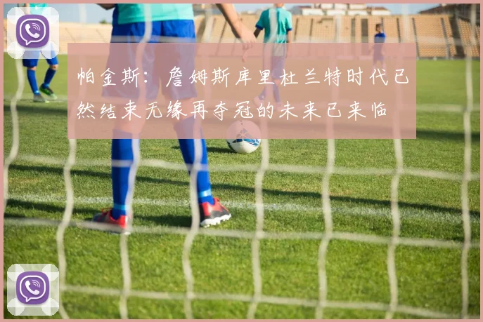 帕金斯：詹姆斯库里杜兰特时代已然结束无缘再夺冠的未来已来临