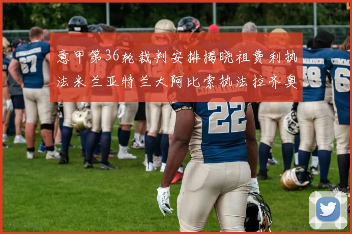 意甲第36轮裁判安排揭晓祖费利执法米兰亚特兰大阿比索执法拉齐奥国米