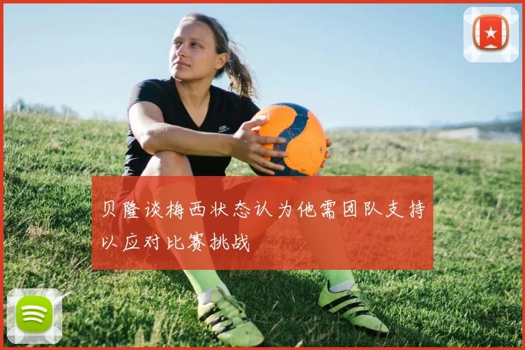 贝隆谈梅西状态认为他需团队支持以应对比赛挑战