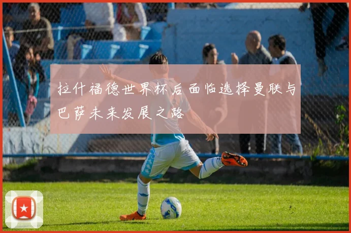 拉什福德世界杯后面临选择曼联与巴萨未来发展之路