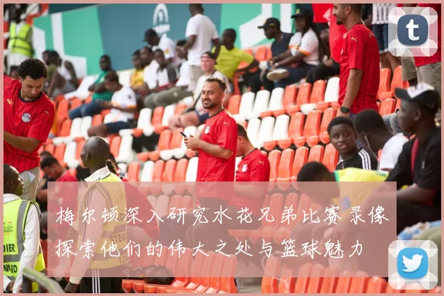 梅尔顿深入研究水花兄弟比赛录像探索他们的伟大之处与篮球魅力