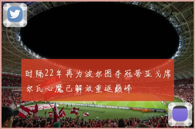 时隔22年再为波尔图夺冠蒂亚戈席尔瓦心魔已解放重返巅峰
