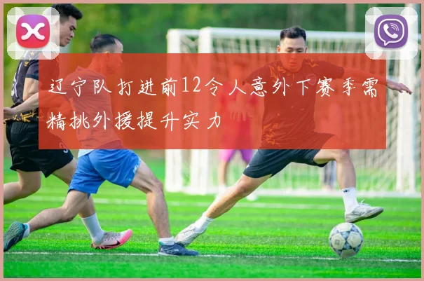 辽宁队打进前12令人意外下赛季需精挑外援提升实力
