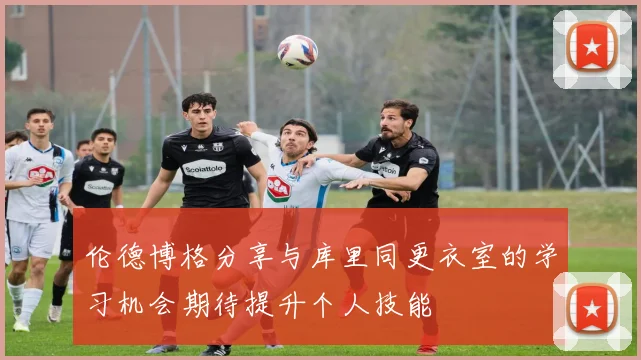 伦德博格分享与库里同更衣室的学习机会期待提升个人技能