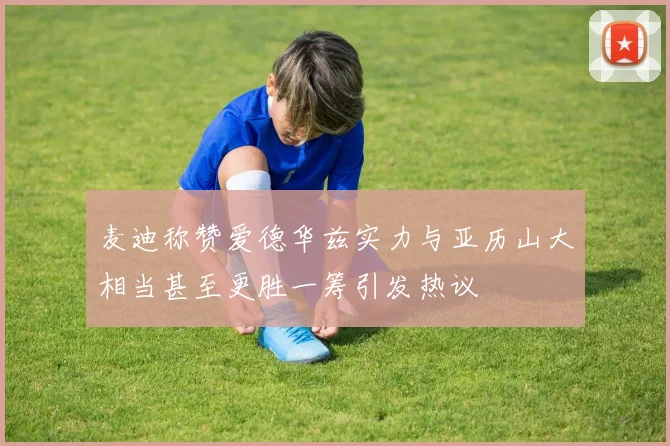 麦迪称赞爱德华兹实力与亚历山大相当甚至更胜一筹引发热议