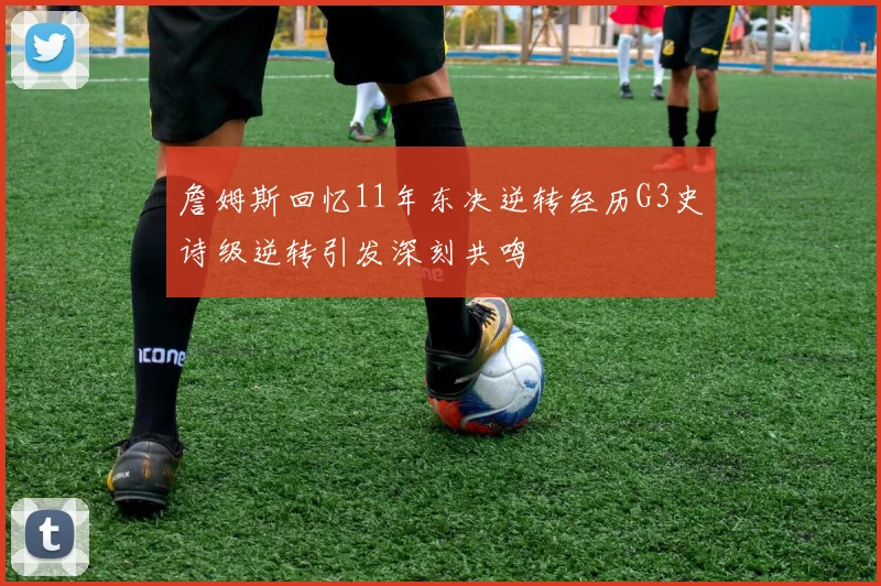 詹姆斯回忆11年东决逆转经历G3史诗级逆转引发深刻共鸣
