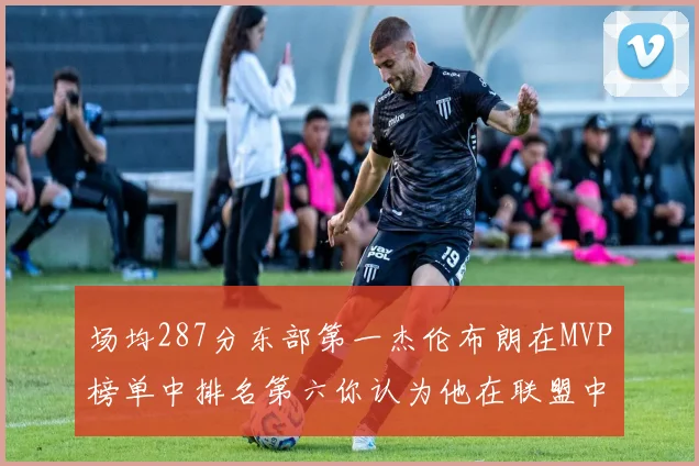 场均287分东部第一杰伦布朗在MVP榜单中排名第六你认为他在联盟中应排第几