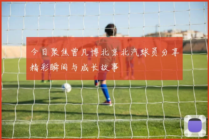 今日聚焦曾凡博北京北汽球员分享精彩瞬间与成长故事