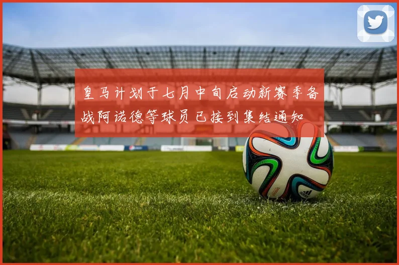 皇马计划于七月中旬启动新赛季备战阿诺德等球员已接到集结通知