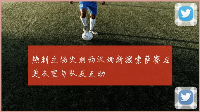 热刺主场失利西汉姆新援索萨赛后更衣室与队友互动