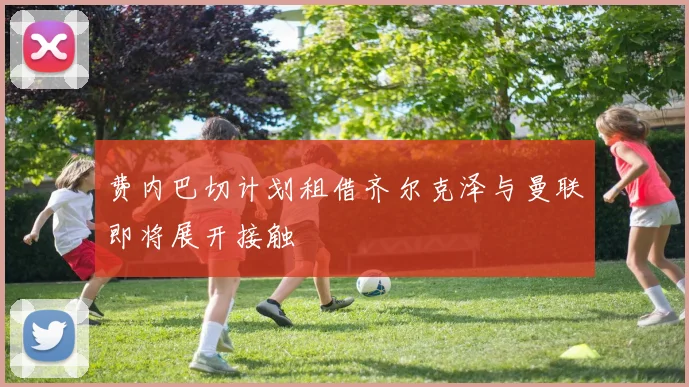 费内巴切计划租借齐尔克泽与曼联即将展开接触