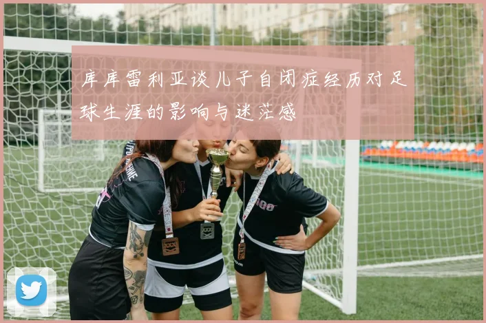 库库雷利亚谈儿子自闭症经历对足球生涯的影响与迷茫感