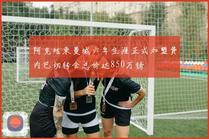阿克结束曼城六年生涯正式加盟费内巴切转会总价达850万镑