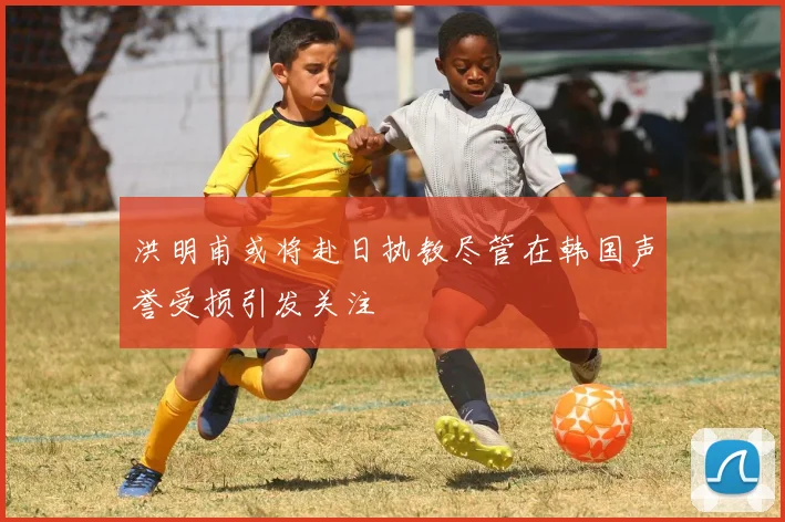 洪明甫或将赴日执教尽管在韩国声誉受损引发关注