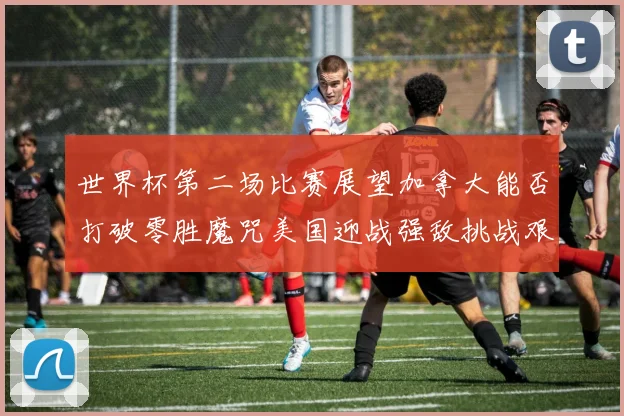 世界杯第二场比赛展望加拿大能否打破零胜魔咒美国迎战强敌挑战艰巨
